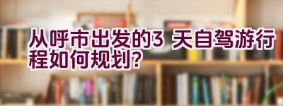 从呼市出发的3天自驾游行程如何规划？