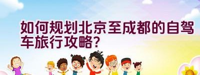 如何规划北京至成都的自驾车旅行攻略？