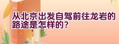 从北京出发自驾前往龙岩的路途是怎样的？