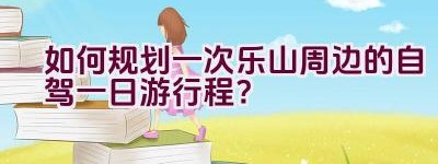 如何规划一次乐山周边的自驾一日游行程？