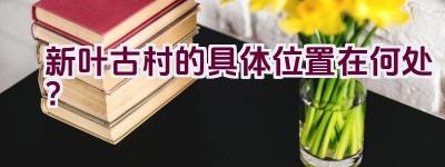 新叶古村的具体位置在何处？