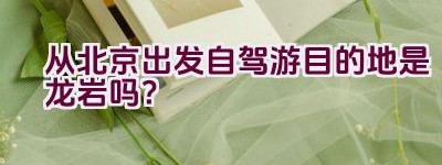 从北京出发自驾游目的地是龙岩吗？