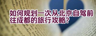 如何规划一次从北京自驾前往成都的旅行攻略？