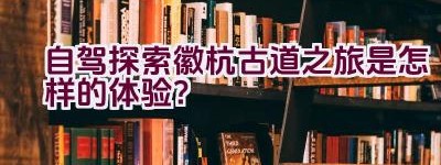 自驾探索徽杭古道之旅是怎样的体验？