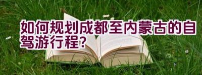 如何规划成都至内蒙古的自驾游行程？