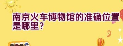 南京火车博物馆的准确位置是哪里？