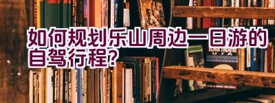 如何规划乐山周边一日游的自驾行程？