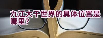 九江大千世界的具体位置是哪里？