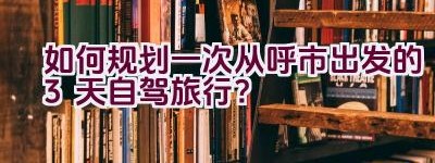 如何规划一次从呼市出发的3天自驾旅行？