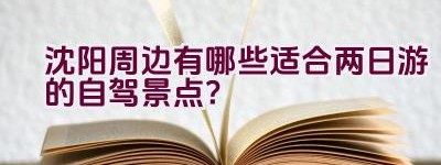 沈阳周边有哪些适合两日游的自驾景点？