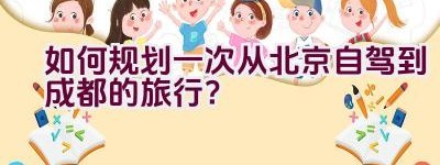 如何规划一次从北京自驾到成都的旅行？