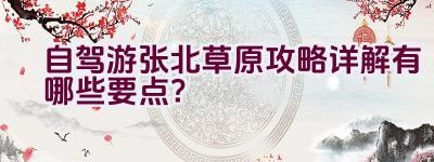 自驾游张北草原攻略详解有哪些要点？