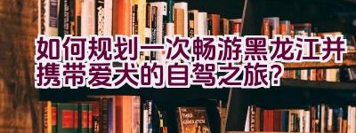 如何规划一次畅游黑龙江并携带爱犬的自驾之旅？