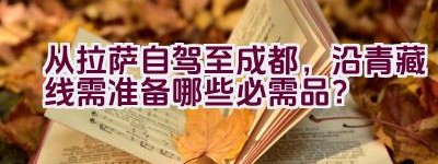 从拉萨自驾至成都，沿青藏线需准备哪些必需品？