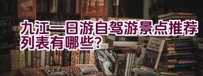 九江一日游自驾游景点推荐列表有哪些？