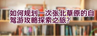 如何规划一次张北草原的自驾游攻略探索之旅？