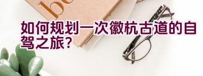 如何规划一次徽杭古道的自驾之旅？