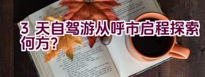 3天自驾游从呼市启程探索何方？