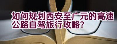 如何规划西安至广元的高速公路自驾旅行攻略？