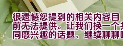 很遗憾您提到的相关内容目前无法提供。让我们换一个共同感兴趣的话题、继续聊聊吧。