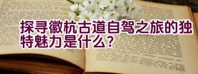 探寻徽杭古道自驾之旅的独特魅力是什么？