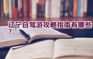 辽宁自驾游攻略指南有哪些？