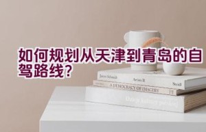 如何规划从天津到青岛的自驾路线？