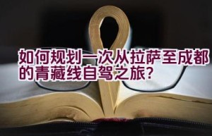 如何规划一次从拉萨至成都的青藏线自驾之旅？