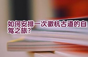 如何安排一次徽杭古道的自驾之旅？