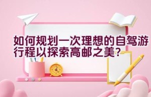 如何规划一次理想的自驾游行程以探索高邮之美？