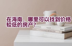 在海南，哪里可以找到价格较低的房产？