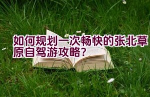 如何规划一次畅快的张北草原自驾游攻略？