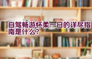 自驾畅游怀柔一日的详尽指南是什么？