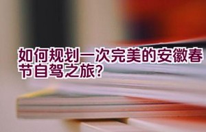 如何规划一次完美的安徽春节自驾之旅？