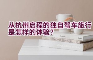 从杭州启程的独自驾车旅行是怎样的体验？