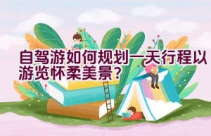 自驾游如何规划一天行程以游览怀柔美景？