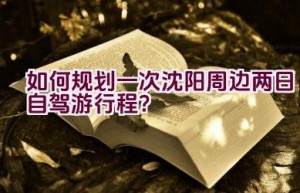 如何规划一次沈阳周边两日自驾游行程？