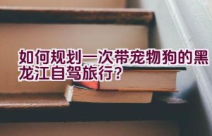 如何规划一次带宠物狗的黑龙江自驾旅行？