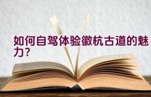 如何自驾体验徽杭古道的魅力？