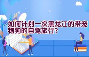 如何计划一次黑龙江的带宠物狗的自驾旅行？