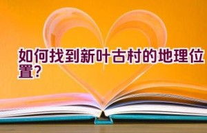 如何找到新叶古村的地理位置？