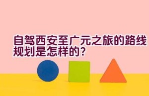 自驾西安至广元之旅的路线规划是怎样的？