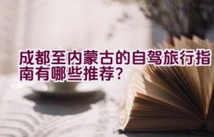 成都至内蒙古的自驾旅行指南有哪些推荐？