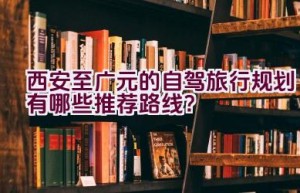 西安至广元的自驾旅行规划有哪些推荐路线？