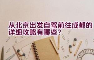 从北京出发自驾前往成都的详细攻略有哪些？