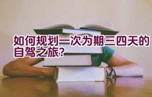 如何规划一次为期三四天的自驾之旅？