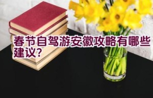 春节自驾游安徽攻略有哪些建议？