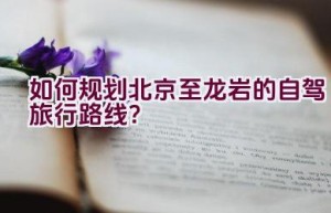 如何规划北京至龙岩的自驾旅行路线？