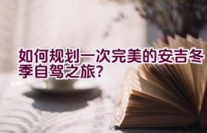 如何规划一次完美的安吉冬季自驾之旅？