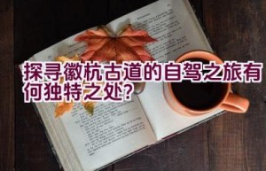 探寻徽杭古道的自驾之旅有何独特之处？